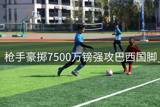 枪手豪掷7500万镑强攻巴西国脚 纽卡面临两难抉择